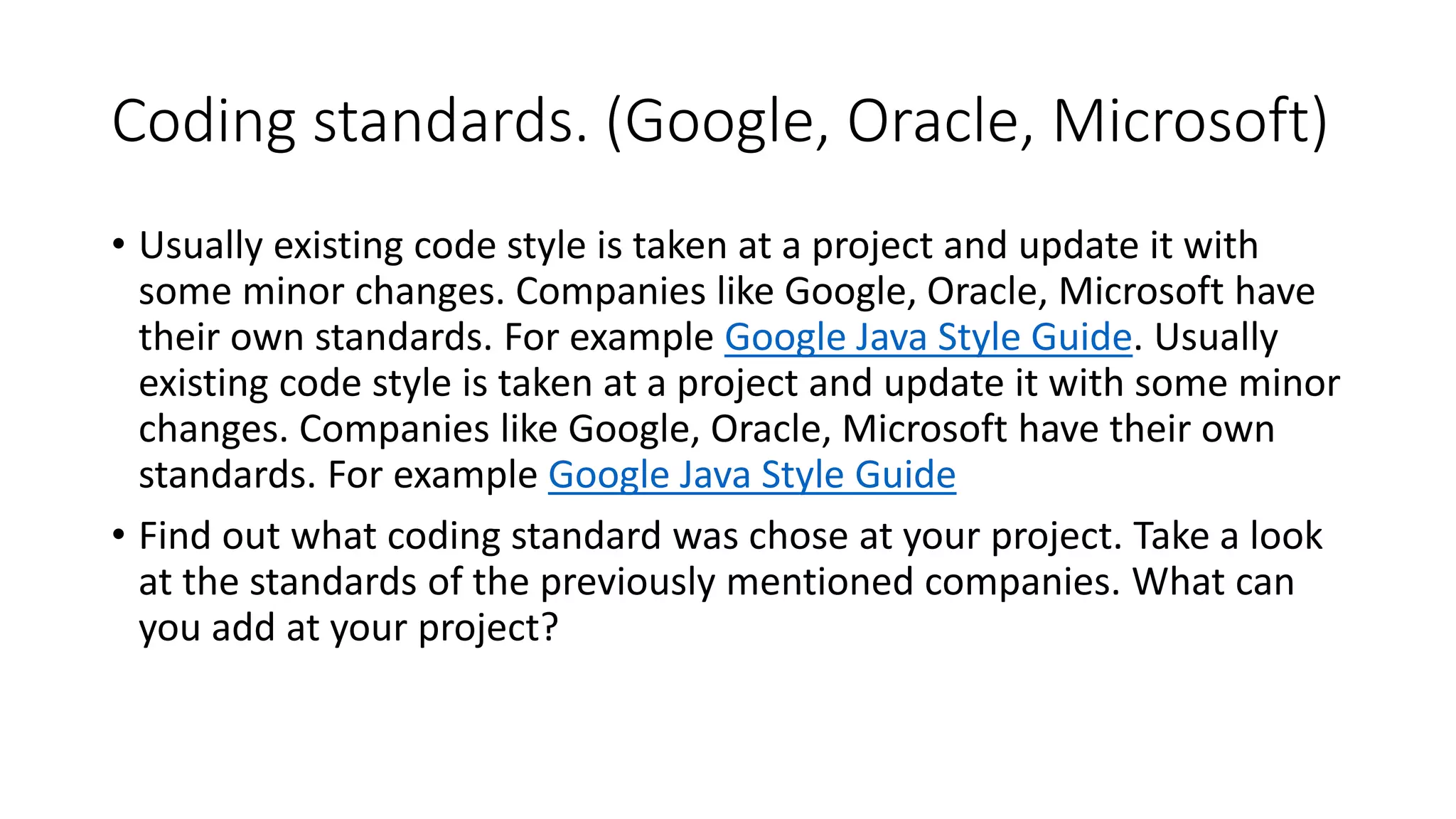Coding standards. (Google, Oracle, Microsoft)
• Usually existing code style is taken at a project and update it with
some minor changes. Companies like Google, Oracle, Microsoft have
their own standards. For example Google Java Style Guide. Usually
existing code style is taken at a project and update it with some minor
changes. Companies like Google, Oracle, Microsoft have their own
standards. For example Google Java Style Guide
• Find out what coding standard was chose at your project. Take a look
at the standards of the previously mentioned companies. What can
you add at your project?
 