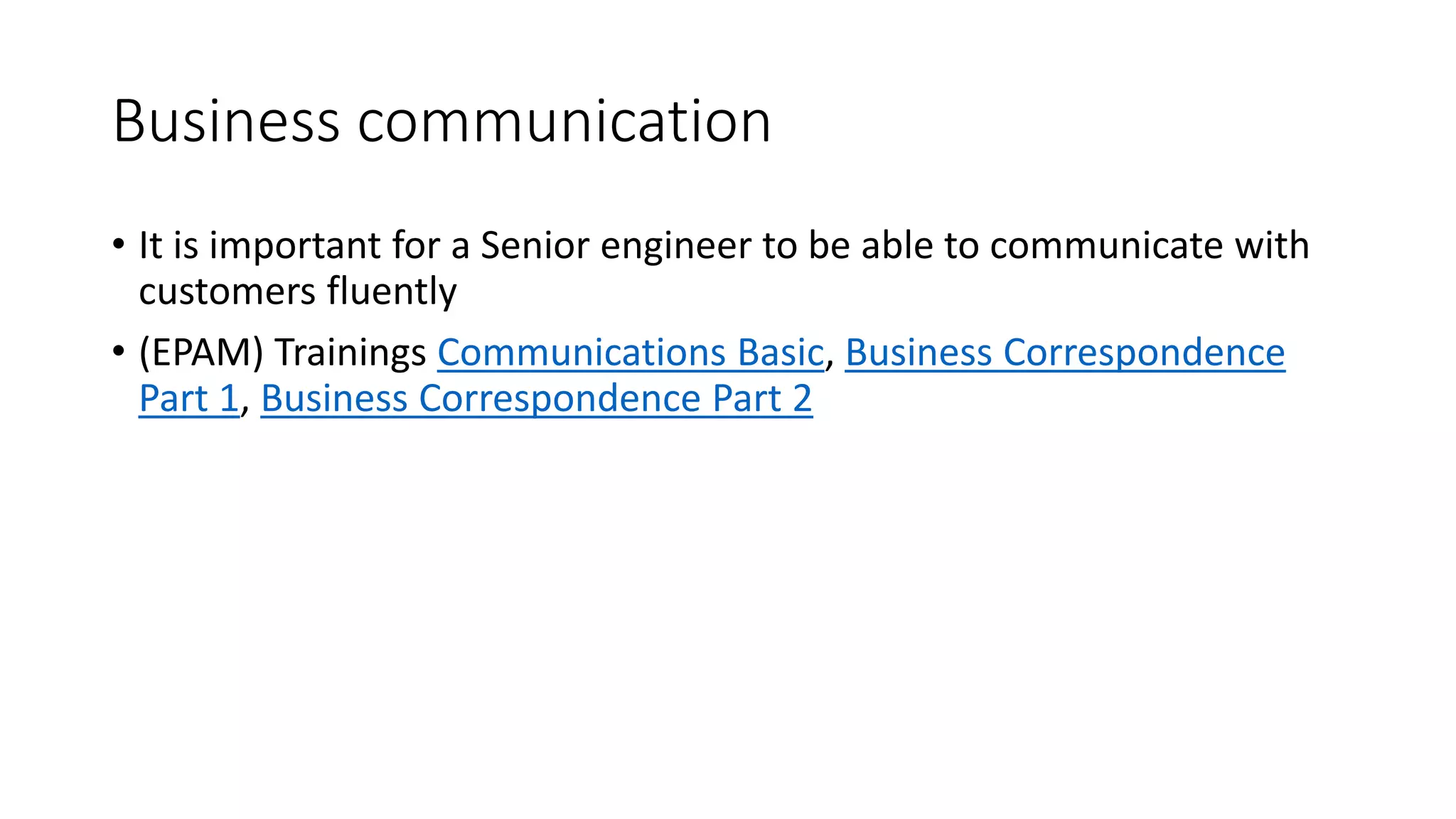 Business communication
• It is important for a Senior engineer to be able to communicate with
customers fluently
• (EPAM) Trainings Communications Basic, Business Correspondence
Part 1, Business Correspondence Part 2
 