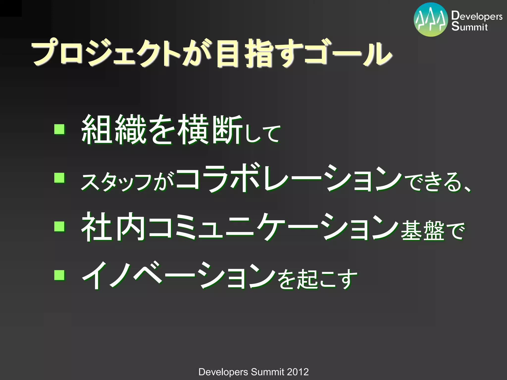プロジェクトが目指すゴール

 組織を横断して
 スタッフがコラボレーションできる、
 社内コミュニケーション基盤で
 イノベーションを起こす

      Developers Summit 2012
 