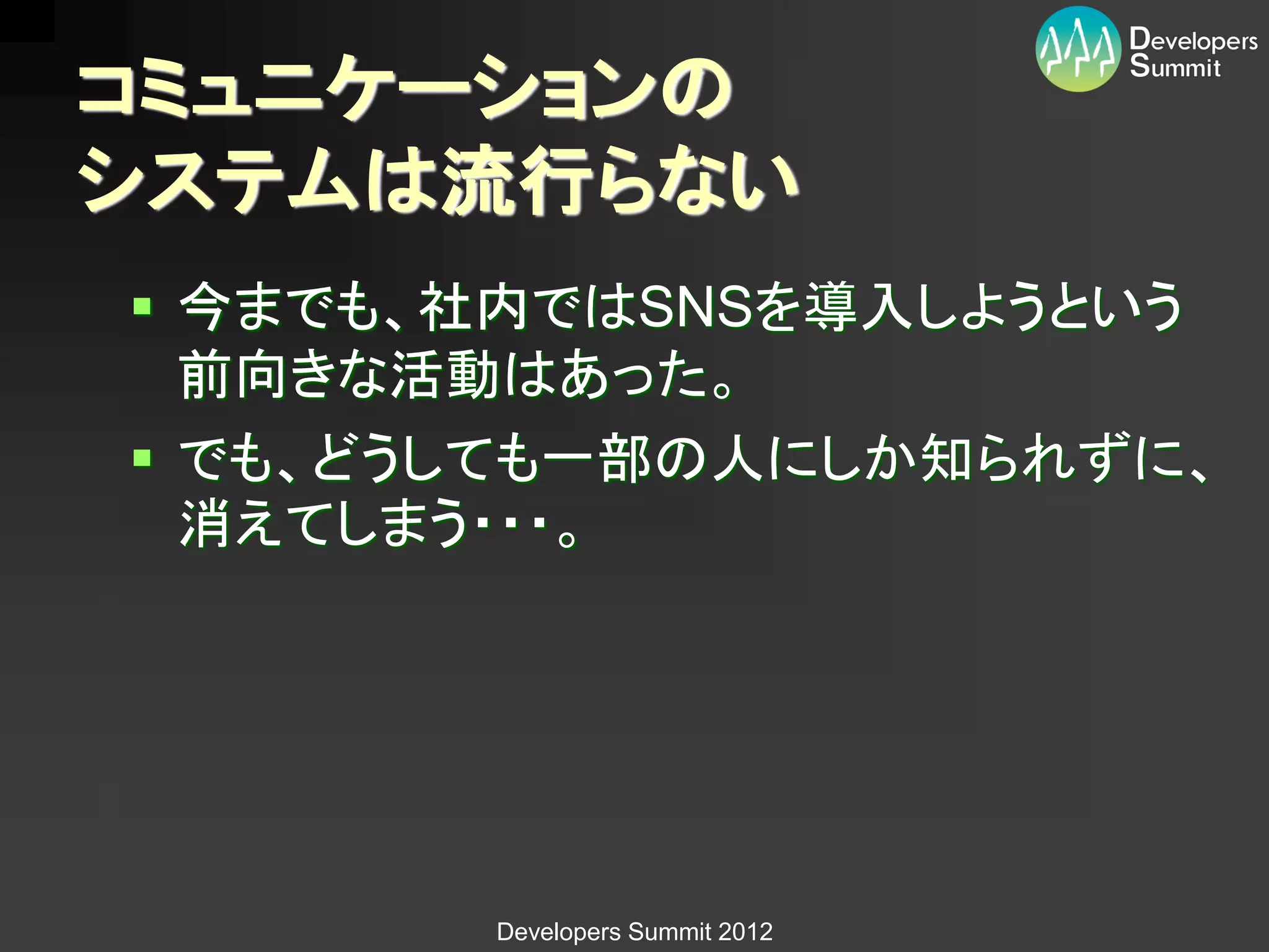 コミュニケーションの
システムは流行らない
 今までも、社内ではSNSを導入しようという
  前向きな活動はあった。
 でも、どうしても一部の人にしか知られずに、
  消えてしまう・・・。




       Developers Summit 2012
 