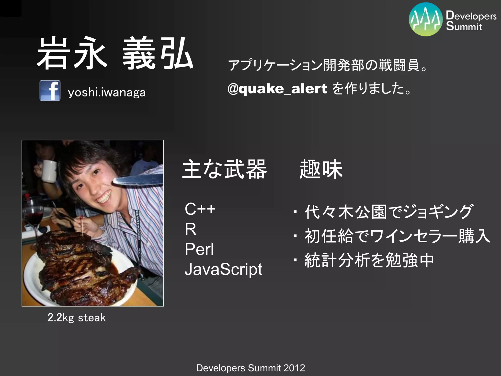 岩永 義弘                     アプリケーション開発部の戦闘員。
   yoshi.iwanaga          @quake_alert を作りました。




                   主な武器                 趣味
                   C++                 ・ 代々木公園でジョギング
                   R                   ・ 初任給でワインセラー購入
                   Perl
                                       ・ 統計分析を勉強中
                   JavaScript

2.2kg steak


                    Developers Summit 2012
 