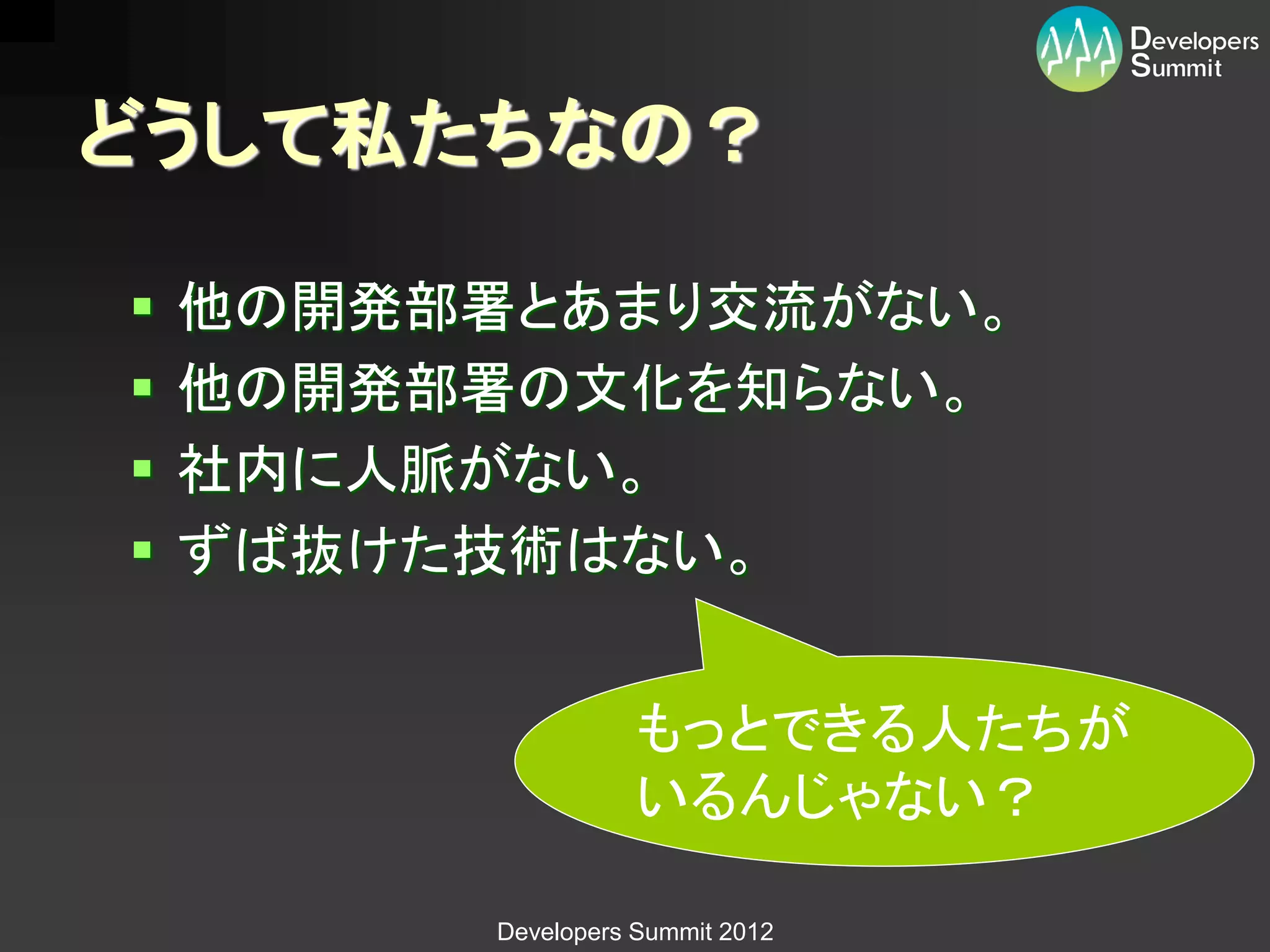 どうして私たちなの？

   他の開発部署とあまり交流がない。
   他の開発部署の文化を知らない。
   社内に人脈がない。
   ずば抜けた技術はない。


                     もっとできる人たちが
                     いるんじゃない？

          Developers Summit 2012
 