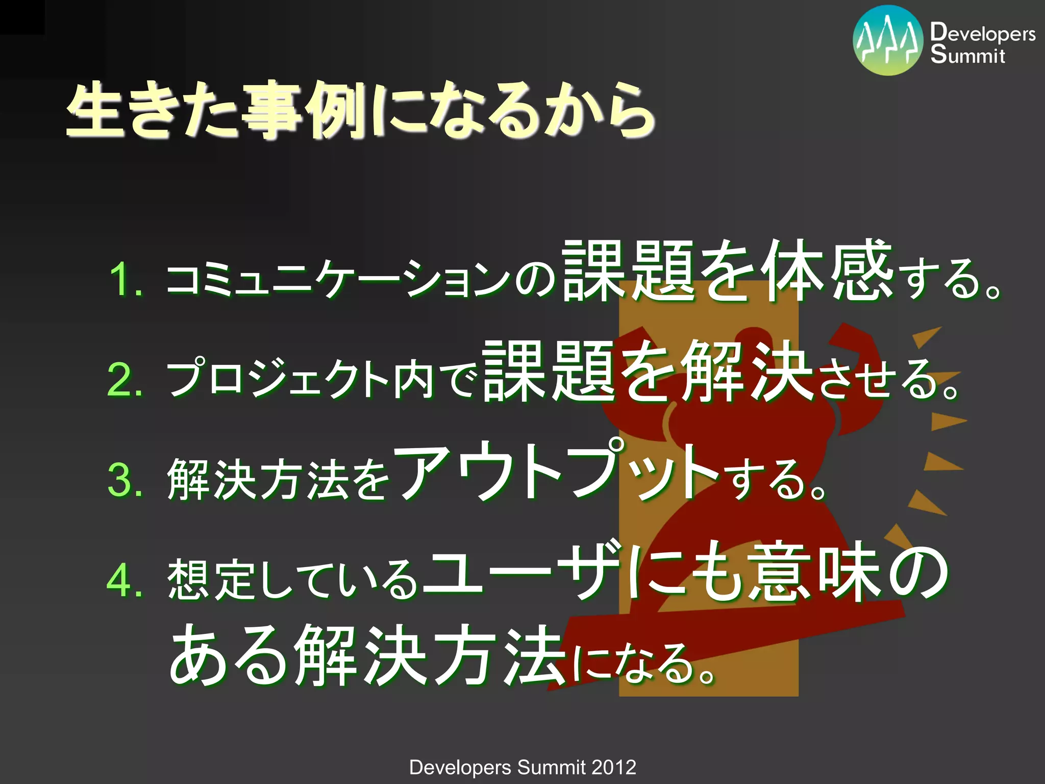 生きた事例になるから

1. コミュニケーションの課題を体感する。

2. プロジェクト内で課題を解決させる。

3. 解決方法をアウトプットする。

4. 想定しているユーザにも意味の
 ある解決方法になる。
       Developers Summit 2012
 