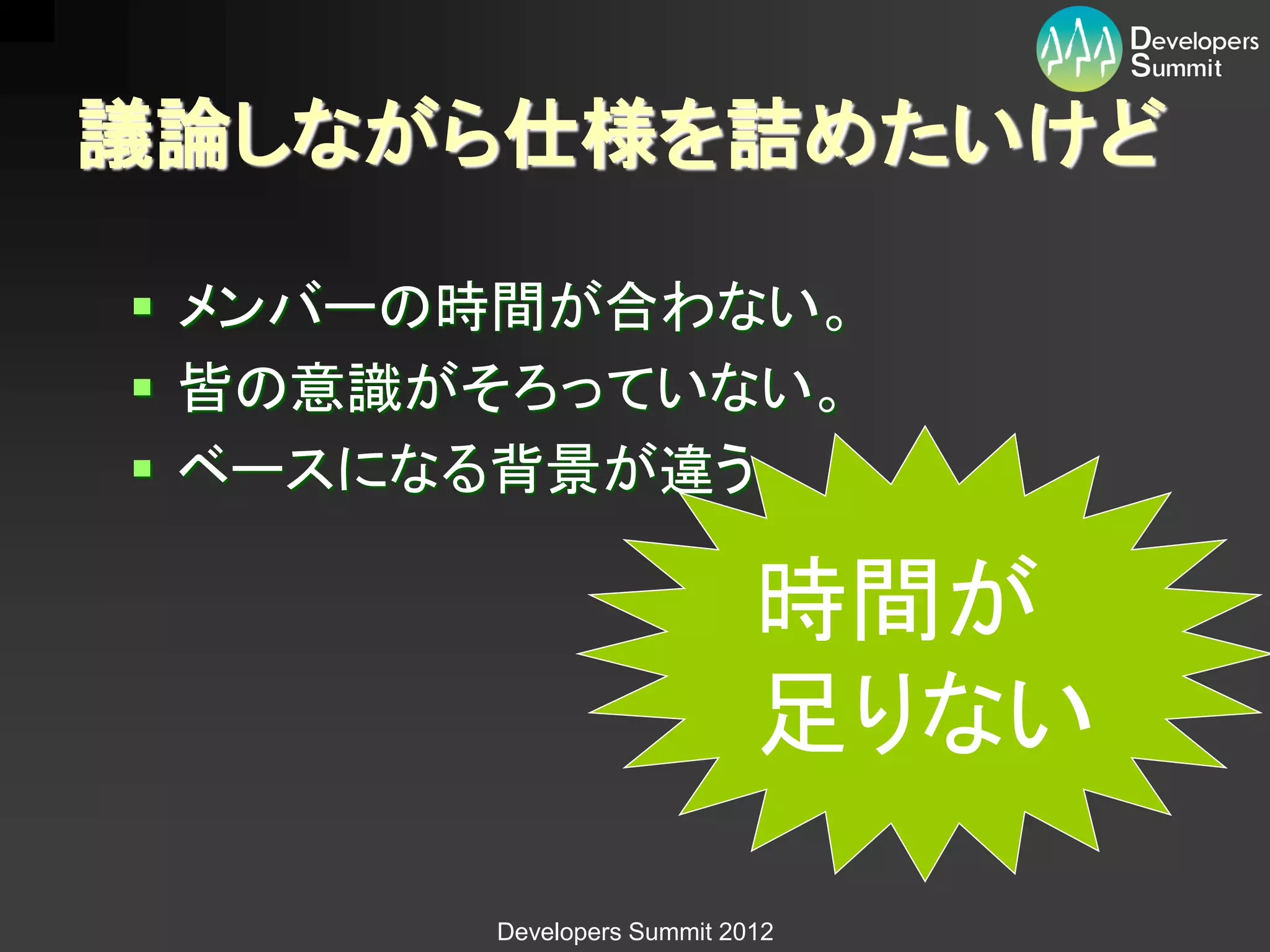 議論しながら仕様を詰めたいけど

 メンバーの時間が合わない。
 皆の意識がそろっていない。
 ベースになる背景が違う。

                           時間が
                           足りない

       Developers Summit 2012
 