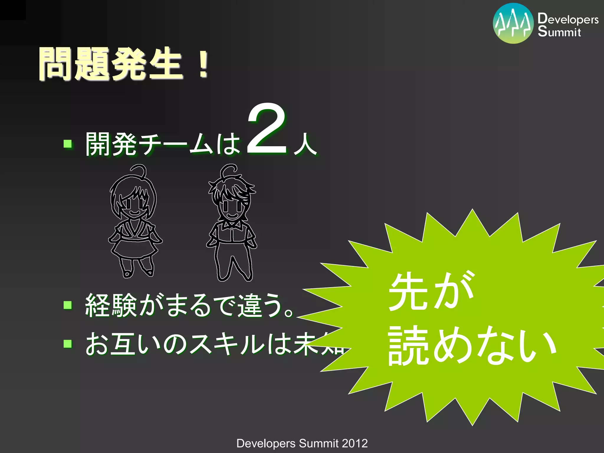 問題発生！

 開発チームは２        人




 経験がまるで違う。                      先が
 お互いのスキルは未知数。                   読めない
        Developers Summit 2012
 