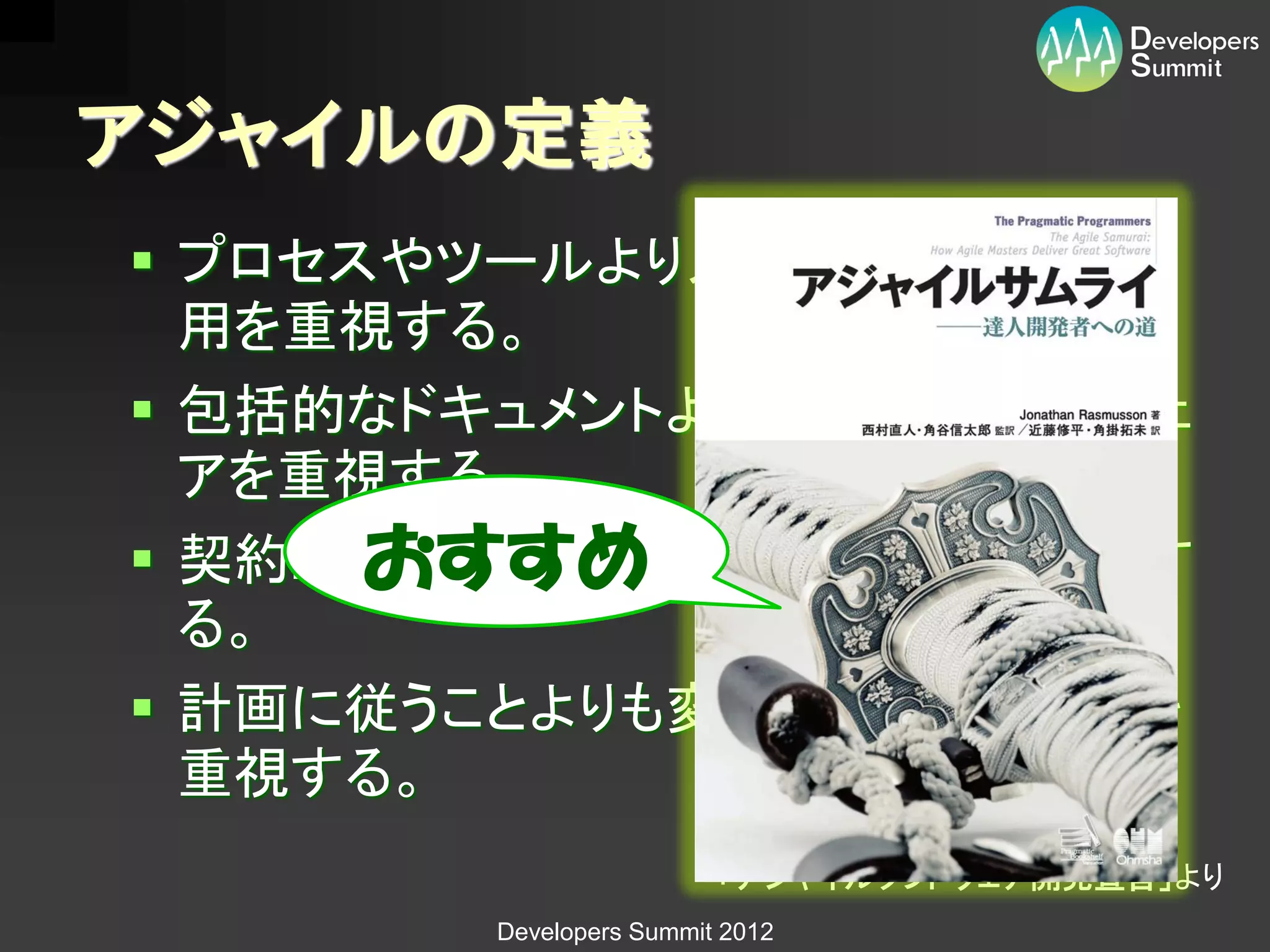 アジャイルの定義
 プロセスやツールより人と人同士の相互作
  用を重視する。
 包括的なドキュメントより動作するソフトウェ
  アを重視する。
      おすすめ
 契約上の交渉よりも顧客との協調を重視す
  る。
 計画に従うことよりも変化に対応することを
  重視する。
                        「アジャイルソフトウェア開発宣言」より
       Developers Summit 2012
 