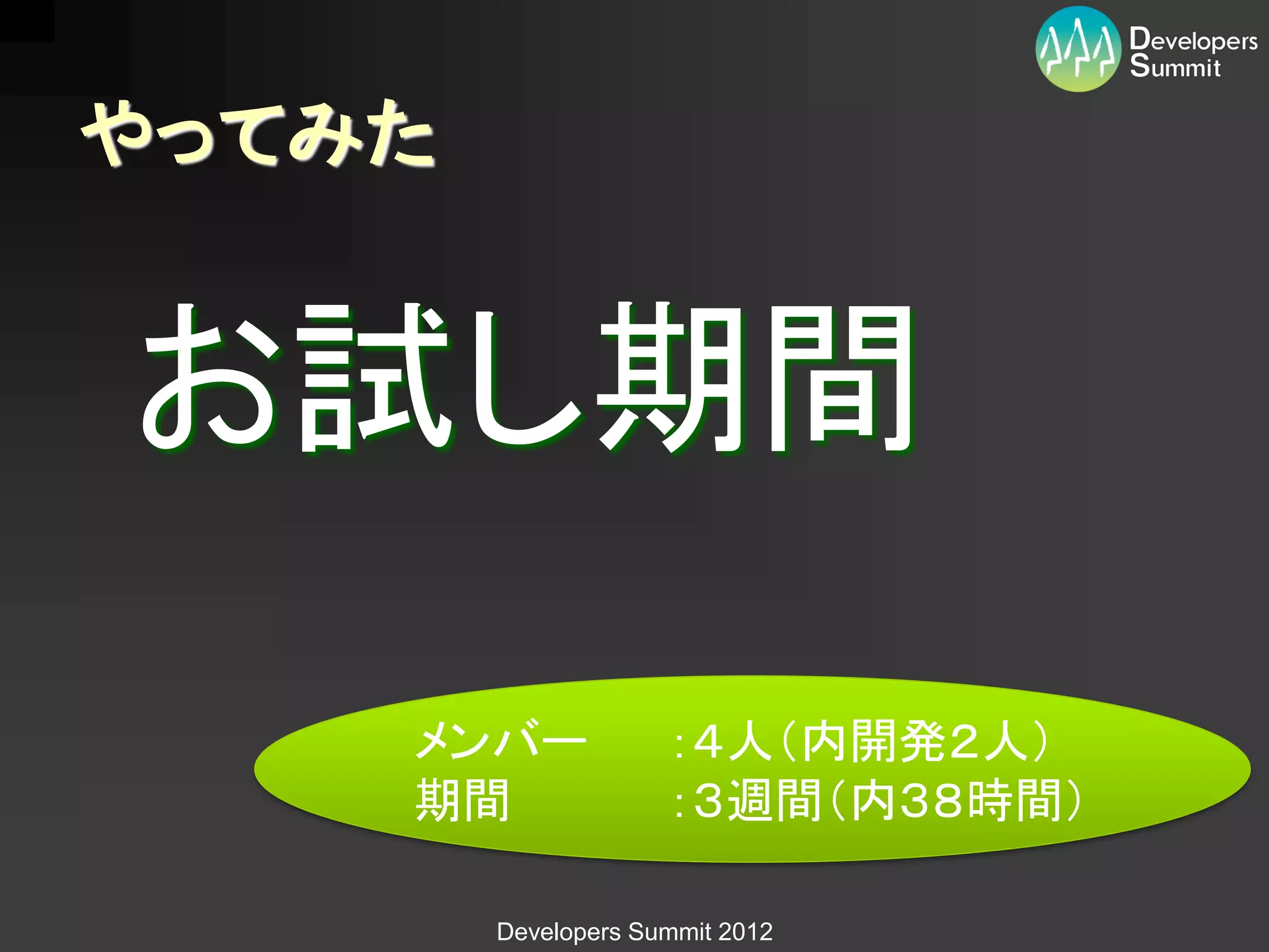 やってみた


お試し期間
    メンバー             ：４人（内開発２人）
    期間               ：３週間（内３８時間）

        Developers Summit 2012
 