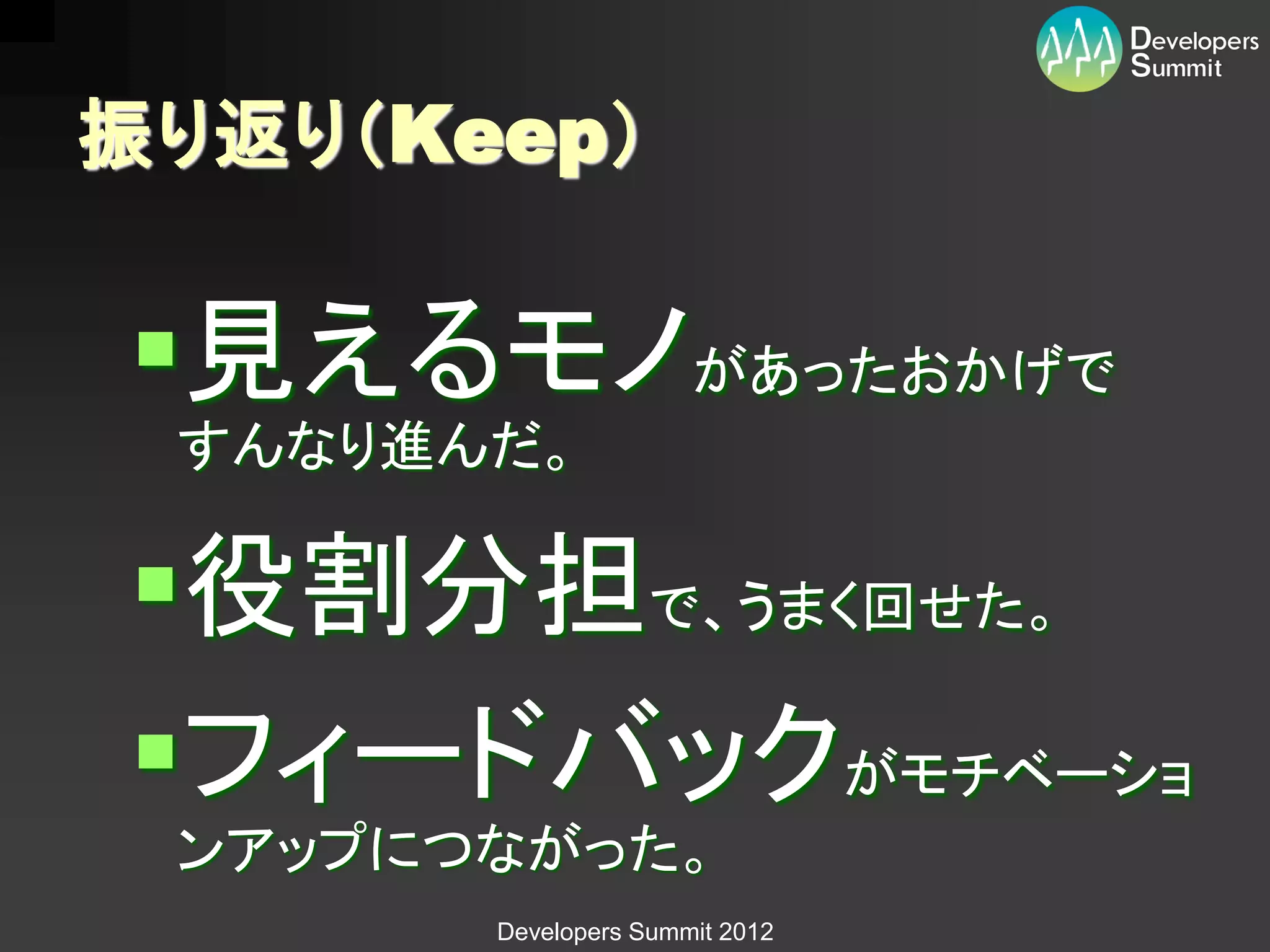 振り返り（Keep）

見えるモノがあったおかげで
 すんなり進んだ。

役割分担で、うまく回せた。
フィードバックがモチベーショ
 ンアップにつながった。
       Developers Summit 2012
 