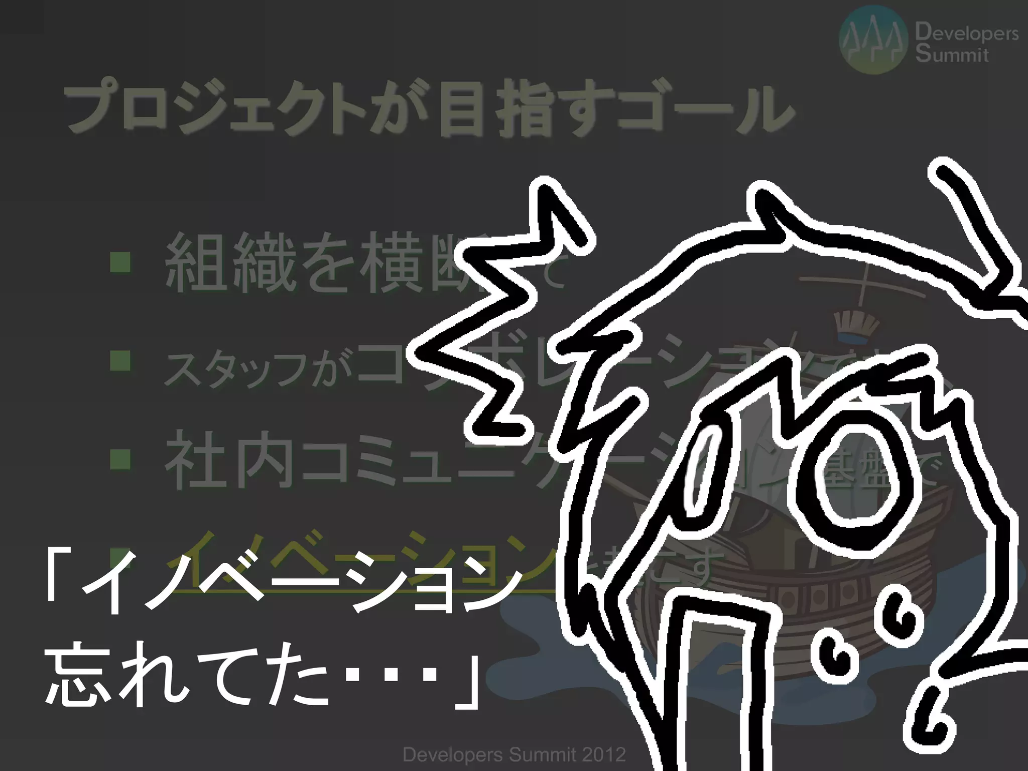 プロジェクトが目指すゴール

  組織を横断して
  スタッフがコラボレーションできる、
  社内コミュニケーション基盤で
  イノベーションを起こす
「イノベーション
忘れてた・・・」
       Developers Summit 2012
 