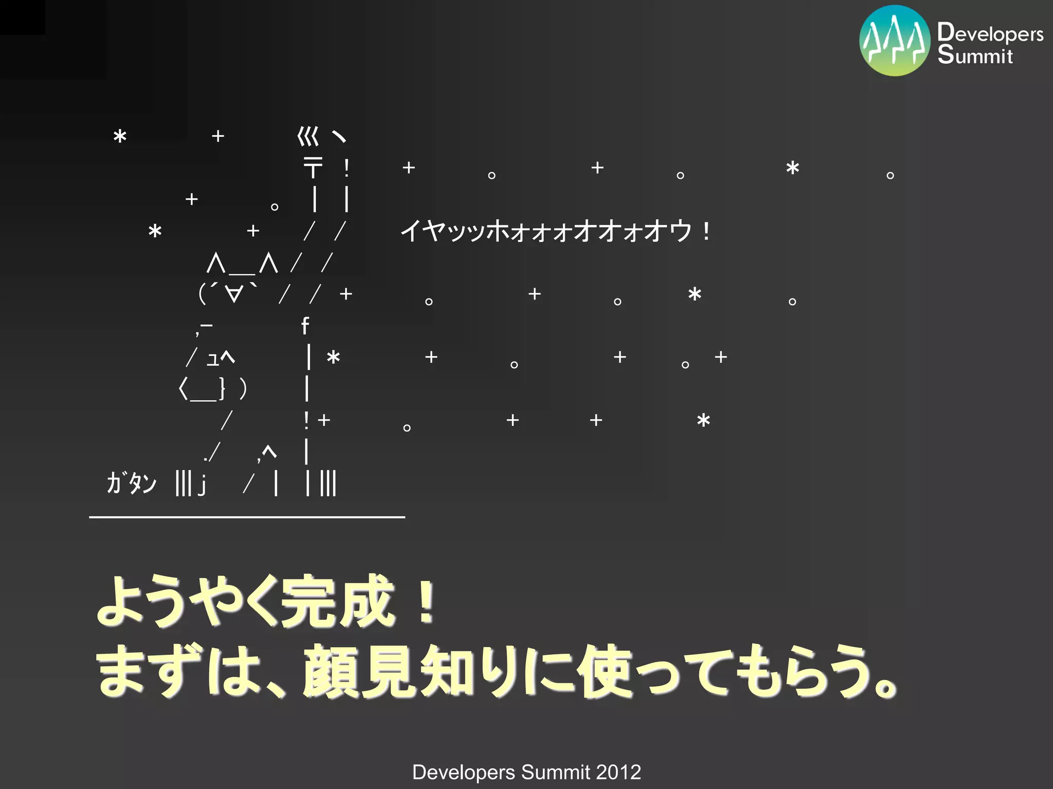 ＊     +         巛ヽ
                  〒 ! +   。     +   。       ＊   。
        +       。 | |
    ＊         +   / / イヤッッホォォォオオォオウ！
          ∧＿∧ / /
         （´∀｀ / / +     。     +   。 ＊       。
         ,-       ｆ
        / ｭﾍ       |＊   +   。     + 。 +
      〈＿｝ ）       |
            /     !+  。     +   +    ＊
          ./ ,ﾍ |
 ｶﾞﾀﾝ ||| j / | | |||
――――――――――――


ようやく完成！
まずは、顔見知りに使ってもらう。
                   Developers Summit 2012
 