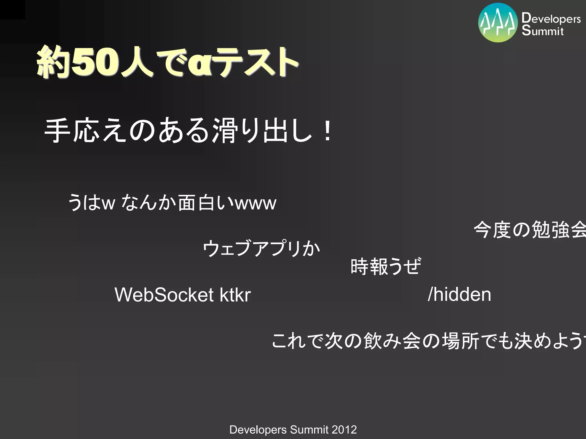 約50人でαテスト
手応えのある滑り出し！

 うはw なんか面白いwww
                                             今度の勉強会
           ウェブアプリか
                                  時報うぜ
   WebSocket ktkr                        /hidden

                     これで次の飲み会の場所でも決めようず



              Developers Summit 2012
 