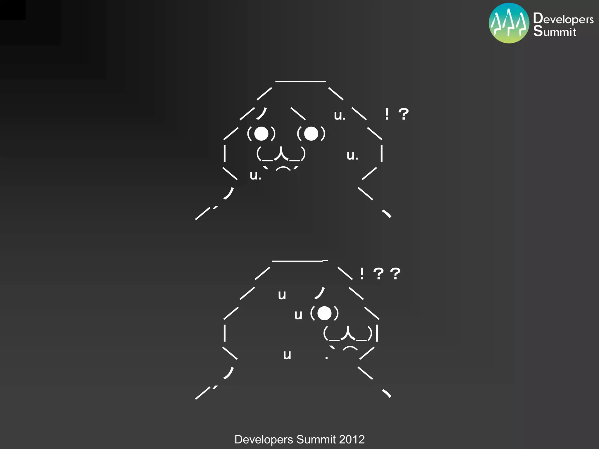 ＿＿＿
      ／       ＼
     ／ノ ＼     u. ＼ ！？
   ／ （●） （●）       ＼
   |  （__人__）   u. |
   ＼ u.｀ ⌒´       ／
   ノ              ＼
／´                  ヽ

          ＿＿＿_
      ／         ＼！？？
     ／ u     ノ ＼
   ／      u （●） ＼
   |          （__人__）|
   ＼    u     .｀ ⌒／
   ノ              ＼
／´                     ヽ

    Developers Summit 2012
 