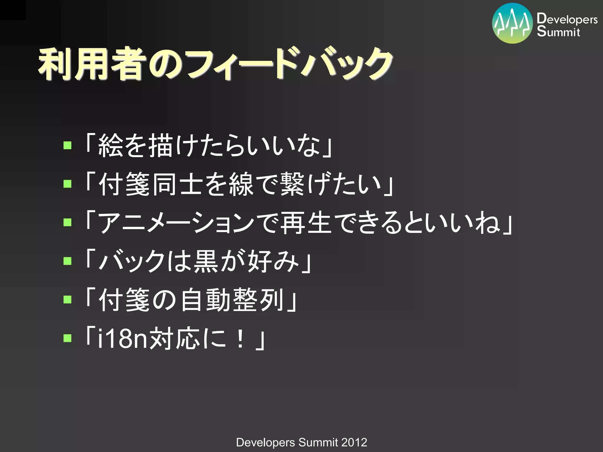 利用者のフィードバック

   「絵を描けたらいいな」
   「付箋同士を線で繋げたい」
   「アニメーションで再生できるといいね」
   「バックは黒が好み」
   「付箋の自動整列」
   「i18n対応に！」


          Developers Summit 2012
 