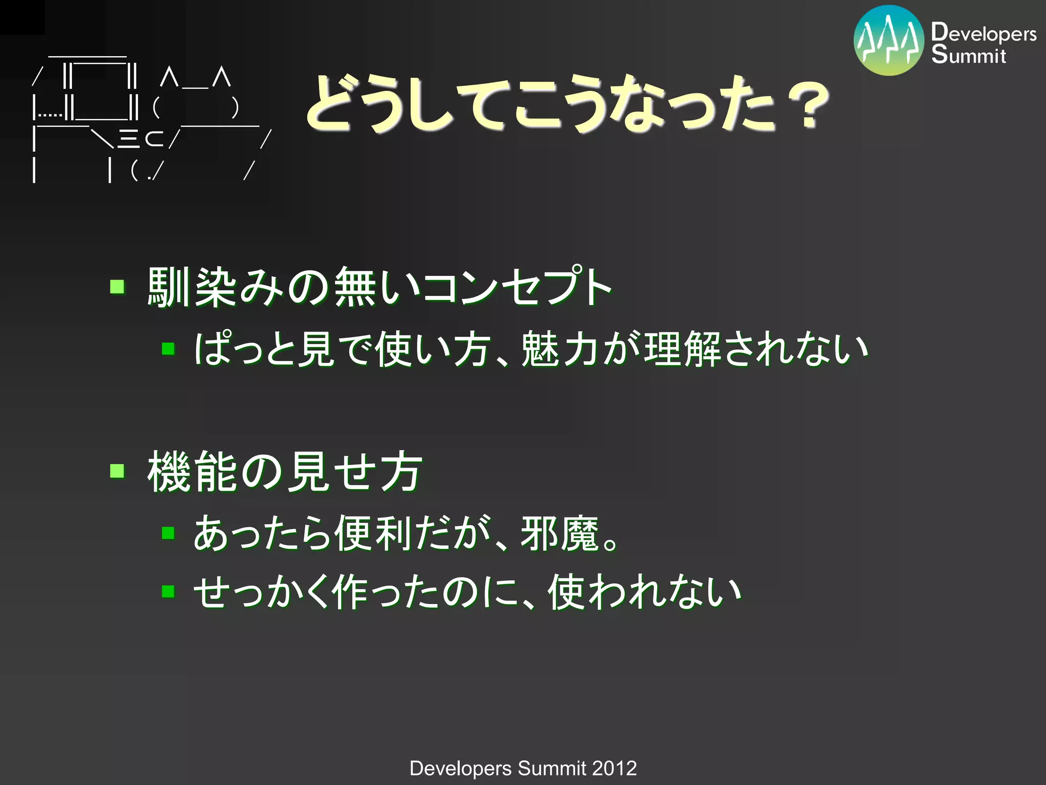 ＿＿＿
/ ||￣￣|| ∧＿∧
|.....||＿＿|| （
|￣￣＼三⊂/￣￣￣/
                ）    どうしてこうなった？
|        | ( ./  /



      馴染みの無いコンセプト
          ぱっと見で使い方、魅力が理解されない


      機能の見せ方
          あったら便利だが、邪魔。
          せっかく作ったのに、使われない



                      Developers Summit 2012
 