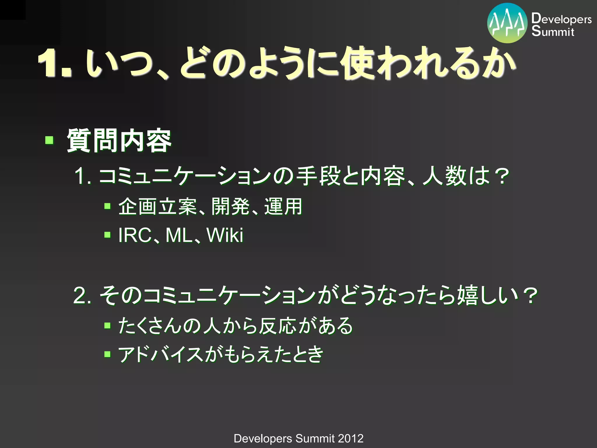 1. いつ、どのように使われるか

 質問内容
 1. コミュニケーションの手段と内容、人数は？
   企画立案、開発、運用
   IRC、ML、Wiki


 2. そのコミュニケーションがどうなったら嬉しい？
   たくさんの人から反応がある
   アドバイスがもらえたとき



          Developers Summit 2012
 