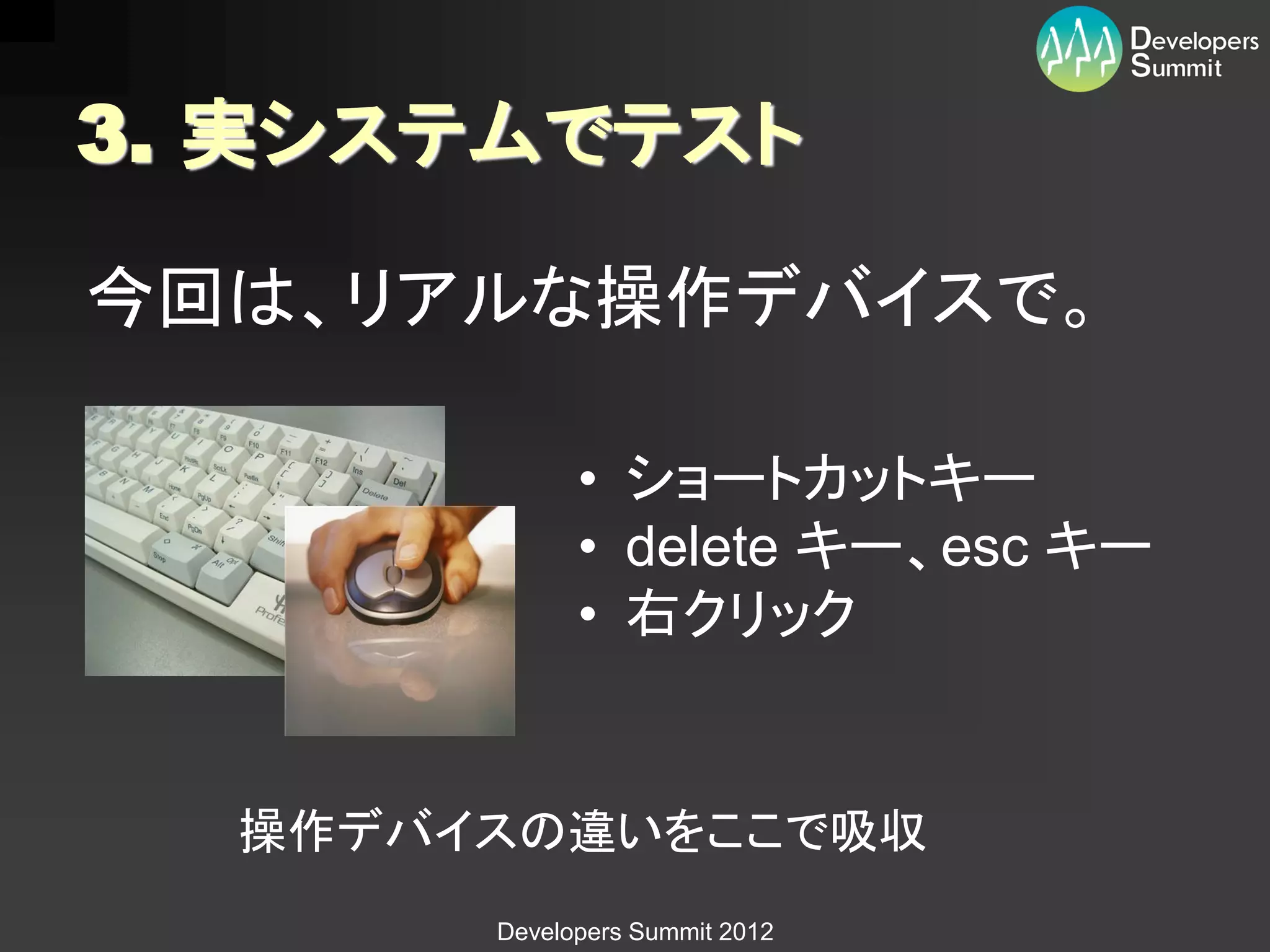 3. 実システムでテスト

今回は、リアルな操作デバイスで。

             • ショートカットキー
             • delete キー、esc キー
             • 右クリック


  操作デバイスの違いをここで吸収
       Developers Summit 2012
 