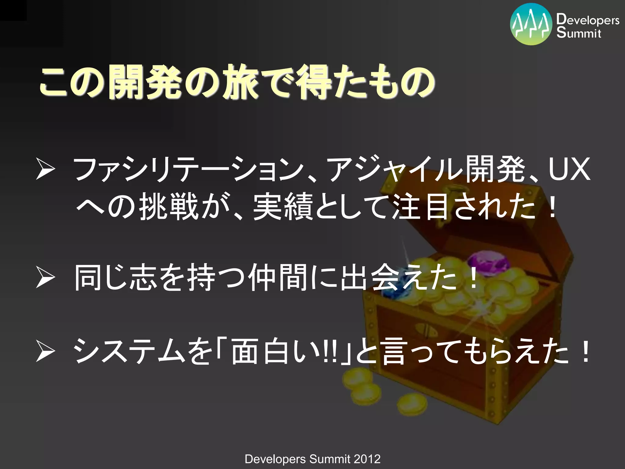 この開発の旅で得たもの

 ファシリテーション、アジャイル開発、UX
  への挑戦が、実績として注目された！

 同じ志を持つ仲間に出会えた！

 システムを「面白い!!」と言ってもらえた！


        Developers Summit 2012
 