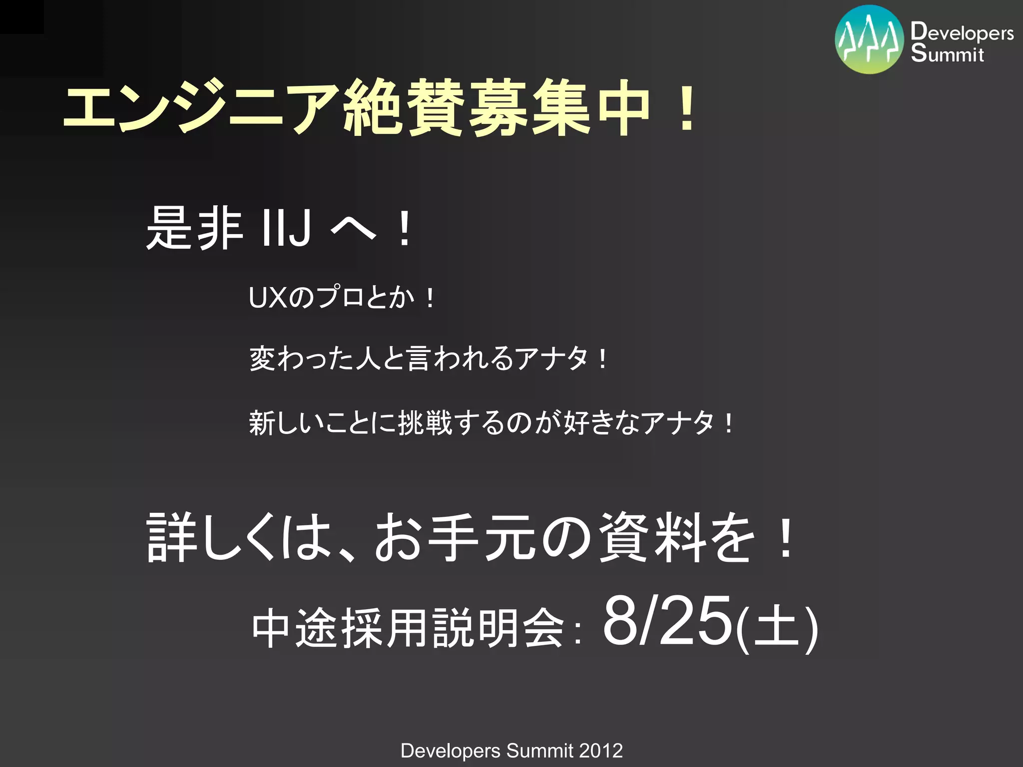 エンジニア絶賛募集中！
 是非 IIJ へ！
    UXのプロとか！

    変わった人と言われるアナタ！

    新しいことに挑戦するのが好きなアナタ！



 詳しくは、お手元の資料を！
    中途採用説明会： 8/25(土)

          Developers Summit 2012
 