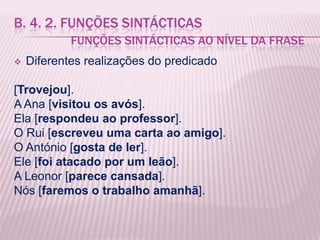 B. 4. 2. FUNÇÕES SINTÁCTICAS
            FUNÇÕES SINTÁCTICAS AO NÍVEL DA FRASE
   Diferentes realizações do predicado

[Trovejou].
A Ana [visitou os avós].
Ela [respondeu ao professor].
O Rui [escreveu uma carta ao amigo].
O António [gosta de ler].
Ele [foi atacado por um leão].
A Leonor [parece cansada].
Nós [faremos o trabalho amanhã].
 