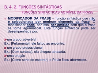 B. 4. 2. FUNÇÕES SINTÁCTICAS
            FUNÇÕES SINTÁCTICAS AO NÍVEL DA FRASE
   MODIFICADOR DA FRASE – função sintáctica que não
    é seleccionada por nenhum elemento da frase. O
    modificador pode, por isso, ser omitido sem que a frase
    se torne agramatical. Esta função sintáctica pode ser
    desempenhada por:

 um grupo adverbial
Ex.: [Felizmente], ele faltou ao encontro.
 um grupo preposicional
Ex.: [Com certeza], ela chegou atrasada.
 uma oração
Ex.: [Como seria de esperar], o Paulo ficou aborrecido.
 