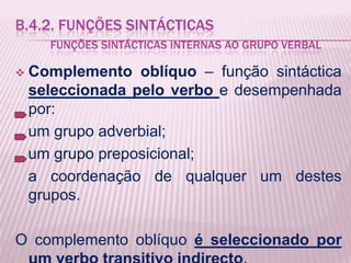 B.4.2. FUNÇÕES SINTÁCTICAS
      FUNÇÕES SINTÁCTICAS INTERNAS AO GRUPO VERBAL

   Complemento oblíquo – função sintáctica
    seleccionada pelo verbo e desempenhada
    por:
    um grupo adverbial;
    um grupo preposicional;
    a coordenação de qualquer um destes
    grupos.

O complemento oblíquo é seleccionado por
 