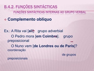 B.4.2. FUNÇÕES SINTÁCTICAS
        FUNÇÕES SINTÁCTICAS INTERNAS AO GRUPO VERBAL

   Complemento oblíquo

Ex.: A Rita vai [ali]. grupo adverbial
     O Pedro mora [em Coimbra]. grupo
  preposicional
     O Nuno vem [de Londres ou de Paris]?
    coordenação
                                     de grupos
    preposicionais
 