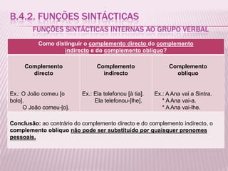 B.4.2. FUNÇÕES SINTÁCTICAS
        FUNÇÕES SINTÁCTICAS INTERNAS AO GRUPO VERBAL
          Como distinguir o complemento directo do complemento
                  indirecto e do complemento oblíquo?

     Complemento                 Complemento                   Complemento
       directo                     indirecto                     oblíquo


Ex.: O João comeu [o       Ex.: Ela telefonou [à tia].   Ex.: A Ana vai a Sintra.
bolo].                          Ela telefonou-[lhe].        * A Ana vai-a.
     O João comeu-[o].                                      * A Ana vai-lhe.

Conclusão: ao contrário do complemento directo e do complemento indirecto, o
complemento oblíquo não pode ser substituído por quaisquer pronomes
pessoais.
 
