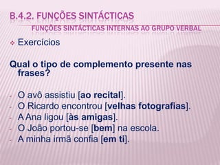 B.4.2. FUNÇÕES SINTÁCTICAS
       FUNÇÕES SINTÁCTICAS INTERNAS AO GRUPO VERBAL
   Exercícios

Qual o tipo de complemento presente nas
 frases?

-   O avô assistiu [ao recital].
-   O Ricardo encontrou [velhas fotografias].
-   A Ana ligou [às amigas].
-   O João portou-se [bem] na escola.
-   A minha irmã confia [em ti].
 