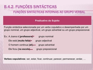 B.4.2. FUNÇÕES SINTÁCTICAS
        FUNÇÕES SINTÁCTICAS INTERNAS AO GRUPO VERBAL

                               Predicativo do Sujeito

Função sintáctica seleccionada por um verbo copulativo e desempenhada por um
grupo nominal, um grupo adjectival, um grupo adverbial ou um grupo preposicional.

Ex.: A Joana é [professora].      grupo nominal
    Ele está [muito feliz].    grupo adjectival
    O homem continua [ali].       grupo adverbial
    Ele ficou [na escola].      grupo preposicional



Verbos copulativos: ser, estar, ficar, continuar, parecer, permanecer, andar, …
 