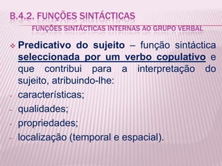 B.4.2. FUNÇÕES SINTÁCTICAS
      FUNÇÕES SINTÁCTICAS INTERNAS AO GRUPO VERBAL

   Predicativo do sujeito – função sintáctica
    seleccionada por um verbo copulativo e
    que contribui para a interpretação do
    sujeito, atribuindo-lhe:
-   características;
-   qualidades;
-   propriedades;
-   localização (temporal e espacial).
 