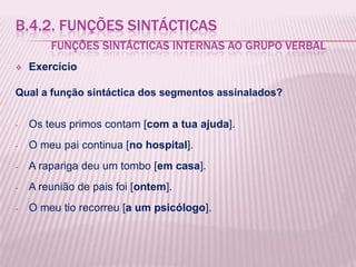 B.4.2. FUNÇÕES SINTÁCTICAS
        FUNÇÕES SINTÁCTICAS INTERNAS AO GRUPO VERBAL
   Exercício

Qual a função sintáctica dos segmentos assinalados?


-   Os teus primos contam [com a tua ajuda].
-   O meu pai continua [no hospital].
-   A rapariga deu um tombo [em casa].
-   A reunião de pais foi [ontem].
-   O meu tio recorreu [a um psicólogo].
 