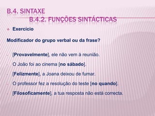 B.4. SINTAXE
        B.4.2. FUNÇÕES SINTÁCTICAS
   Exercício

Modificador do grupo verbal ou da frase?


-   [Provavelmente], ele não vem à reunião.

-   O João foi ao cinema [no sábado].

-   [Felizmente], a Joana deixou de fumar.

-   O professor fez a resolução do teste [no quando].

-   [Filosoficamente], a tua resposta não está correcta.
 