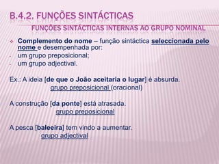 B.4.2. FUNÇÕES SINTÁCTICAS
        FUNÇÕES SINTÁCTICAS INTERNAS AO GRUPO NOMINAL
   Complemento do nome – função sintáctica seleccionada pelo
    nome e desempenhada por:
-   um grupo preposicional;
-   um grupo adjectival.

Ex.: A ideia [de que o João aceitaria o lugar] é absurda.
               grupo preposicional (oracional)

A construção [da ponte] está atrasada.
               grupo preposicional

A pesca [baleeira] tem vindo a aumentar.
          grupo adjectival
 