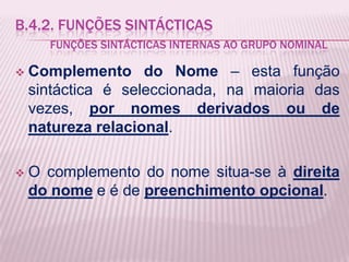 B.4.2. FUNÇÕES SINTÁCTICAS
      FUNÇÕES SINTÁCTICAS INTERNAS AO GRUPO NOMINAL

   Complemento do Nome – esta função
    sintáctica é seleccionada, na maioria das
    vezes, por nomes derivados ou de
    natureza relacional.

   O complemento do nome situa-se à direita
    do nome e é de preenchimento opcional.
 