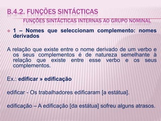 B.4.2. FUNÇÕES SINTÁCTICAS
       FUNÇÕES SINTÁCTICAS INTERNAS AO GRUPO NOMINAL
   1 – Nomes que seleccionam complemento: nomes
    derivados

A relação que existe entre o nome derivado de um verbo e
  os seus complementos é de natureza semelhante à
  relação que existe entre esse verbo e os seus
  complementos.

Ex.: edificar » edificação

edificar - Os trabalhadores edificaram [a estátua].

edificação – A edificação [da estátua] sofreu alguns atrasos.
 