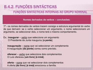 B.4.2. FUNÇÕES SINTÁCTICAS
         FUNÇÕES SINTÁCTICAS INTERNAS AO GRUPO NOMINAL

                  Nomes derivados de verbos – conclusões:

1ª - os nomes derivados de verbos trazem consigo a estrutura argumental do verbo
de que derivam: se o verbo seleccionar um argumento, o nome seleccionará um
argumento, se seleccionar dois, o nome terá o mesmo comportamento.

Ex.: inaugurar – verbo que selecciona um argumento
     O Presidente da Junta inaugurou [a ponte].

   inauguração – nome que vai seleccionar um complemento
   A inauguração [da ponte] correu como previsto.

   oferecer – verbo que selecciona dois complementos
   O Luís ofereceu [um livro] [à irmã].

   oferta – nome que vai seleccionar dois complementos
   A oferta [do livro] [à irmã] emocionou a família.
 