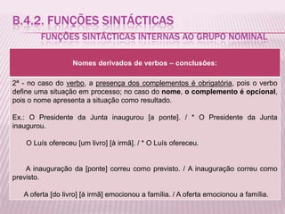 B.4.2. FUNÇÕES SINTÁCTICAS
        FUNÇÕES SINTÁCTICAS INTERNAS AO GRUPO NOMINAL

                   Nomes derivados de verbos – conclusões:

2ª - no caso do verbo, a presença dos complementos é obrigatória, pois o verbo
define uma situação em processo; no caso do nome, o complemento é opcional,
pois o nome apresenta a situação como resultado.

Ex.: O Presidente da Junta inaugurou [a ponte]. / * O Presidente da Junta
inaugurou.

    O Luís ofereceu [um livro] [à irmã]. / * O Luís ofereceu.


    A inauguração da [ponte] correu como previsto. / A inauguração correu como
previsto.

   A oferta [do livro] [à irmã] emocionou a família. / A oferta emocionou a família.
 