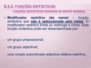 B.4.2. FUNÇÕES SINTÁCTICAS
       FUNÇÕES SINTÁCTICAS INTERNAS AO GRUPO NOMINAL

   Modificador restritivo (do nome) – função
    sintáctica que não é seleccionada pelo nome. O
    modificador restritivo limita ou restringe o nome. Esta
    função sintáctica pode ser desempenhada por:


-   um grupo preposicional;

-   um grupo adjectival;

-   uma oração subordinada adjectiva relativa restritiva.
 