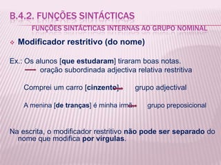 B.4.2. FUNÇÕES SINTÁCTICAS
       FUNÇÕES SINTÁCTICAS INTERNAS AO GRUPO NOMINAL
   Modificador restritivo (do nome)

Ex.: Os alunos [que estudaram] tiraram boas notas.
         oração subordinada adjectiva relativa restritiva

     Comprei um carro [cinzento].          grupo adjectival

     A menina [de tranças] é minha irmã.      grupo preposicional


Na escrita, o modificador restritivo não pode ser separado do
  nome que modifica por vírgulas.
 