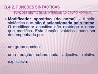 B.4.2. FUNÇÕES SINTÁCTICAS
       FUNÇÕES SINTÁCTICAS INTERNAS AO GRUPO NOMINAL
   Modificador apositivo (do nome) – função
    sintáctica que não é seleccionada pelo nome.
    O modificador apositivo não restringe o nome
    que modifica. Esta função sintáctica pode ser
    desempenhada por:

-   um grupo nominal;
-   uma oração subordinada adjectiva relativa
    explicativa.
 