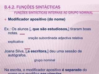 B.4.2. FUNÇÕES SINTÁCTICAS
        FUNÇÕES SINTÁCTICAS INTERNAS AO GRUPO NOMINAL

   Modificador apositivo (do nome)

Ex.: Os alunos [, que são estudiosos,] tiraram boas
  notas.
                  oração subordinada adjectiva relativa
    explicativa

Joana Silva, [,a escritora,] deu uma sessão de
  autógrafos.
                      grupo nominal

Na escrita, o modificador apositivo é separado do
 