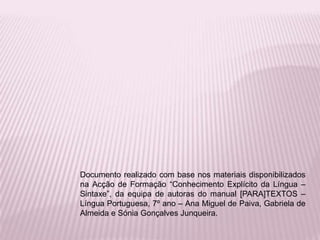 Documento realizado com base nos materiais disponibilizados
na Acção de Formação “Conhecimento Explícito da Língua –
Sintaxe”, da equipa de autoras do manual [PARA]TEXTOS –
Língua Portuguesa, 7º ano – Ana Miguel de Paiva, Gabriela de
Almeida e Sónia Gonçalves Junqueira.
 