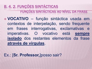 B. 4. 2. FUNÇÕES SINTÁCTICAS
          FUNÇÕES SINTÁCTICAS AO NÍVEL DA FRASE

   VOCATIVO – função sintáctica usada em
    contextos de interpelação, sendo frequente
    em frases interrogativas, exclamativas e
    imperativas. O vocativo está sempre
    isolado dos restantes elementos da frase
    através de vírgulas.

Ex.: [Sr. Professor,]posso sair?
 