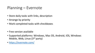 Planning – Evernote
• Store daily tasks with links, description
• Arrange by priority
• Mark completed tasks with checkboxes
• Free version available
• Supported platforms: Windows, Mac OS, Android, iOS, Windows
Mobile, Web, Linux (3rd party)
• https://evernote.com/
 
