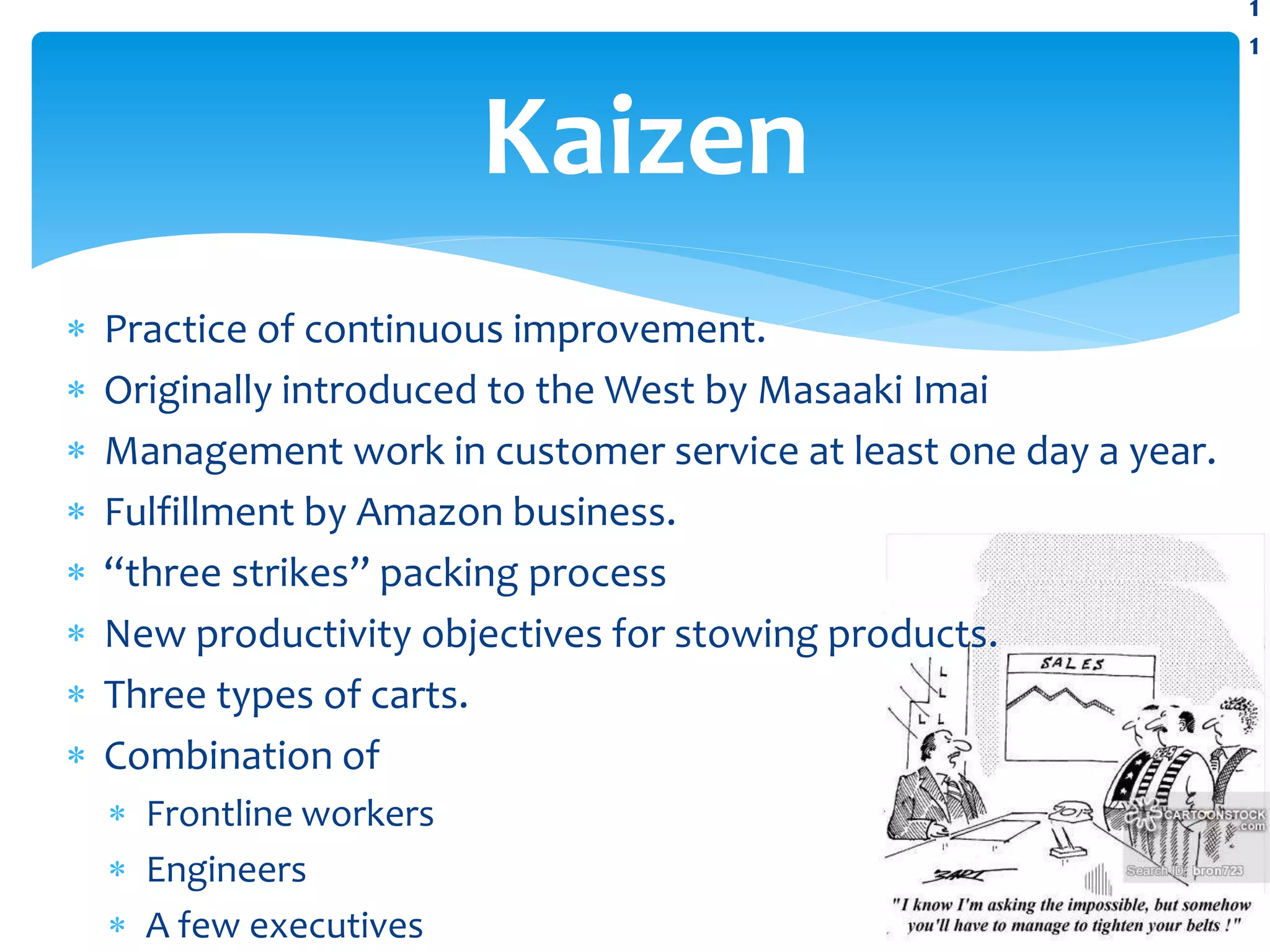  Practice of continuous improvement.
 Originally introduced to the West by Masaaki Imai
 Management work in customer service at least one day a year.
 Fulfillment by Amazon business.
 “three strikes” packing process
 New productivity objectives for stowing products.
 Three types of carts.
 Combination of
 Frontline workers
 Engineers
 A few executives
Kaizen
1
1
 