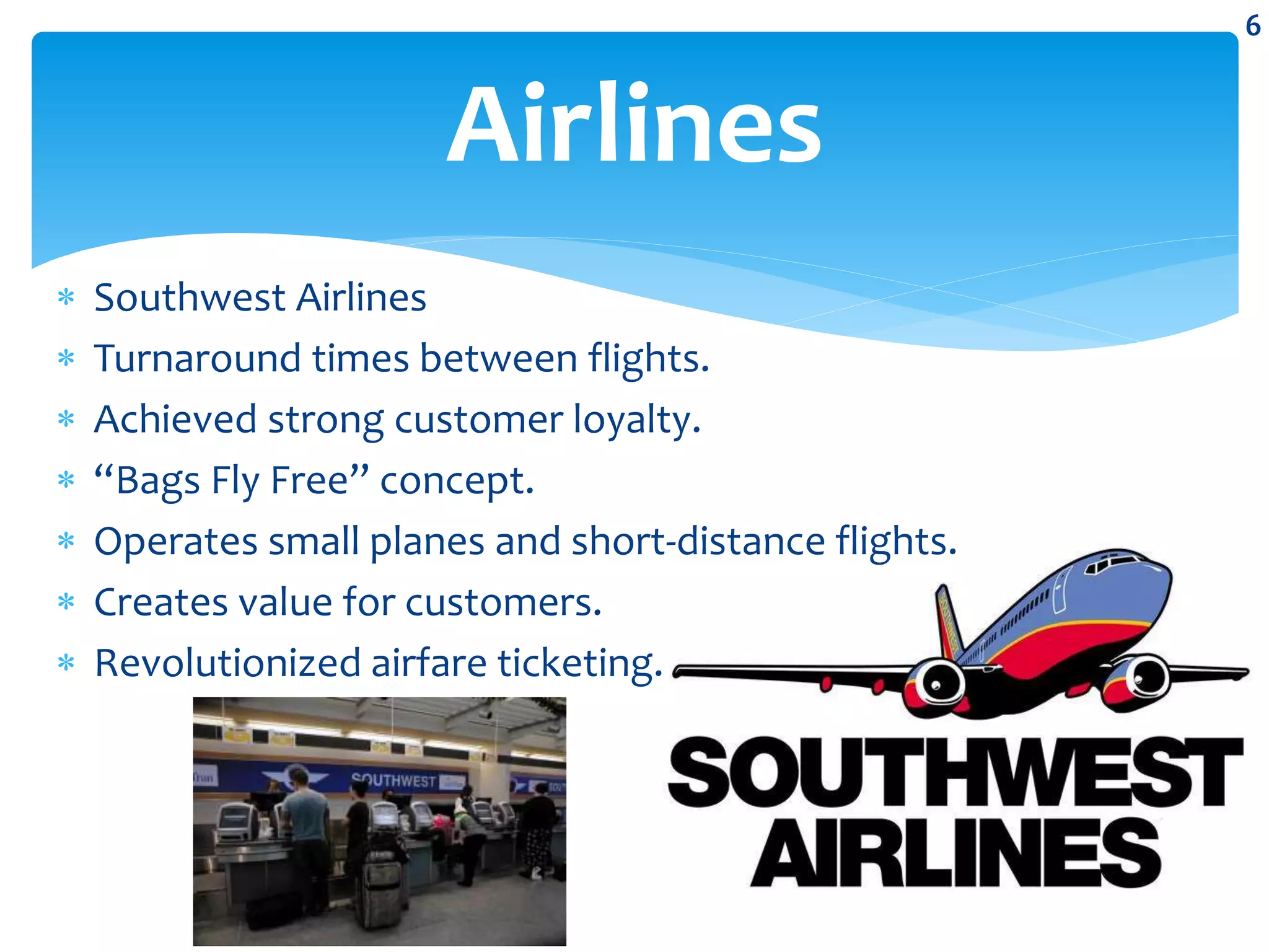 Southwest Airlines
 Turnaround times between flights.
 Achieved strong customer loyalty.
 “Bags Fly Free” concept.
 Operates small planes and short-distance flights.
 Creates value for customers.
 Revolutionized airfare ticketing.
Airlines
6
 