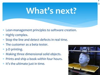  Lean-management principles to software creation.
 Highly complex.
 Stop the line and detect defects in real time.
 The customer as a beta tester.
 3-D printing.
 Making three dimensional solid objects.
 Prints and ship a book within four hours.
 It’s the ultimate just in time.
What’s next?
1
3
 