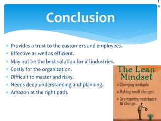  Provides a trust to the customers and employees.
 Effective as well as efficient.
 May not be the best solution for all industries.
 Costly for the organization.
 Difficult to master and risky.
 Needs deep understanding and planning.
 Amazon at the right path.
Conclusion
1
4
 