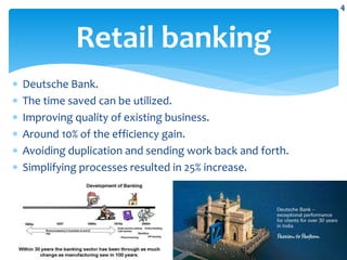  Deutsche Bank.
 The time saved can be utilized.
 Improving quality of existing business.
 Around 10% of the efficiency gain.
 Avoiding duplication and sending work back and forth.
 Simplifying processes resulted in 25% increase.
Retail banking
4
 