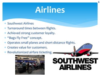  Southwest Airlines
 Turnaround times between flights.
 Achieved strong customer loyalty.
 “Bags Fly Free” concept.
 Operates small planes and short-distance flights.
 Creates value for customers.
 Revolutionized airfare ticketing.
Airlines
6
 